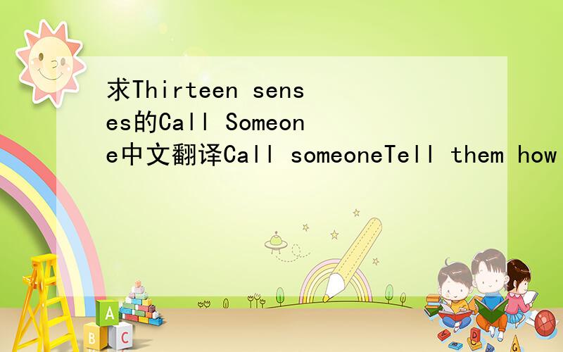 求Thirteen senses的Call Someone中文翻译Call someoneTell them how you feelCall someone and tell them what you think is wrongBeat the groundShow it how you feelShow it all the ways that you've been taught to feelAnd the bigger you areThe harder y