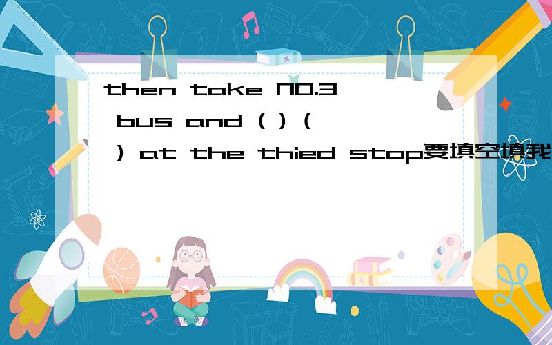 then take NO.3 bus and ( ) ( ) at the thied stop要填空填我画括号的地方的英语