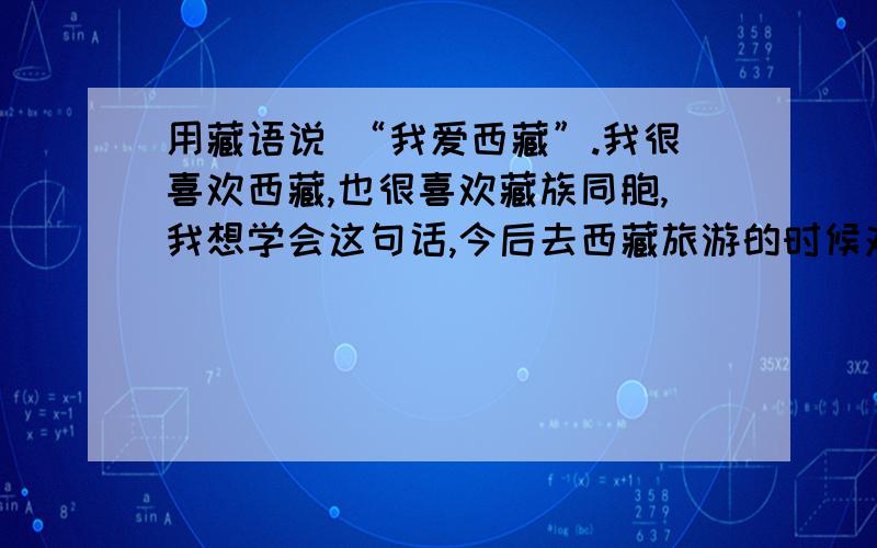 用藏语说 “我爱西藏”.我很喜欢西藏,也很喜欢藏族同胞,我想学会这句话,今后去西藏旅游的时候对藏族同胞说.希望西藏不再闹事,国家和平统一.^-^