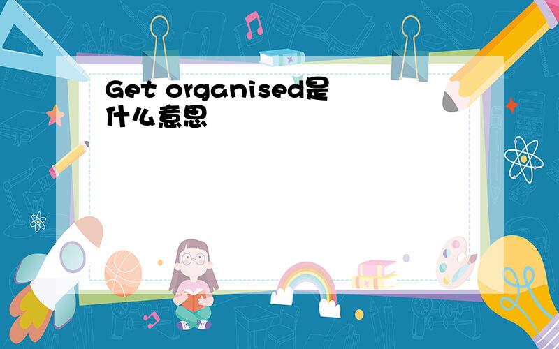 Get organised是什么意思