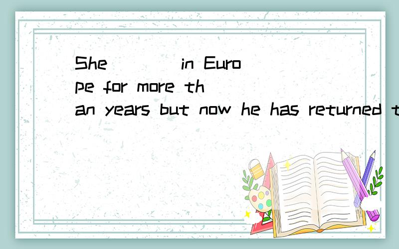 She____in Europe for more than years but now he has returned to his homeland.A.livedB.had livedC.has livedD.was living问一下选什么?我认为是选B的,但是作业本后面的答案是选择A,疑问疑问啊.希望能给我准确的答案,并