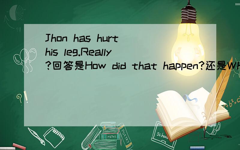 Jhon has hurt his leg.Really?回答是How did that happen?还是Why wa he so careless?