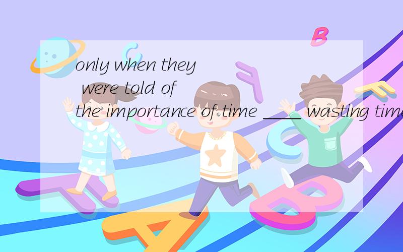 only when they were told of the importance of time ____ wasting time is equal to wasting part of their life.A.did those boys realize B.had those boys realized why not