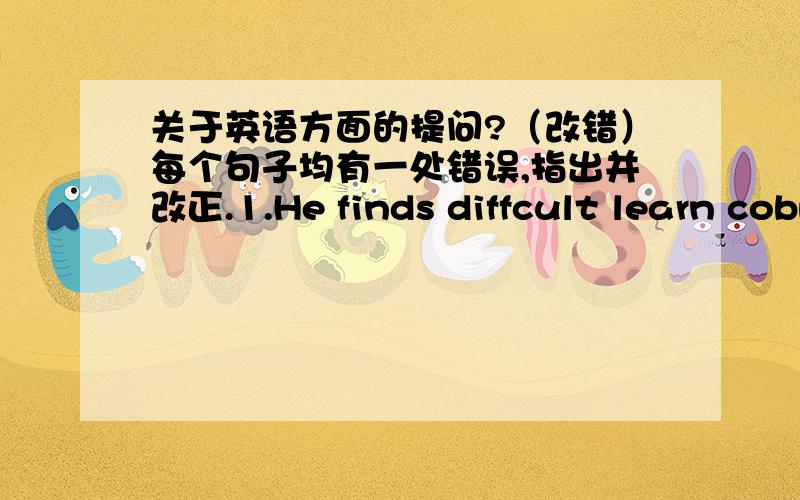 关于英语方面的提问?（改错）每个句子均有一处错误,指出并改正.1.He finds diffcult learn cobputer.2.Every day children have to do many exercises.They are below too much pressure.3.Are you getting well with your friends?4.Did y