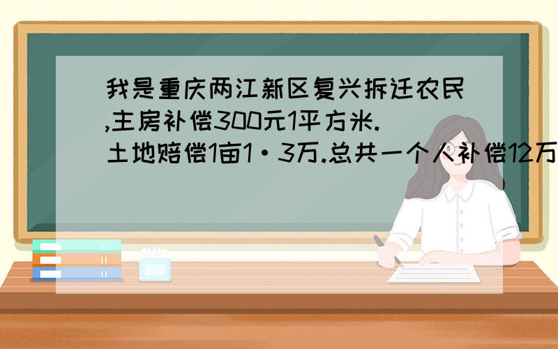 我是重庆两江新区复兴拆迁农民,主房补偿300元1平方米.土地赔偿1亩1·3万.总共一个人补偿12万.回迁房要1700元1平方米.每个人扣去养老保险,还有买房子的钱,就没有什么剩余的钱了.这种拆迁补