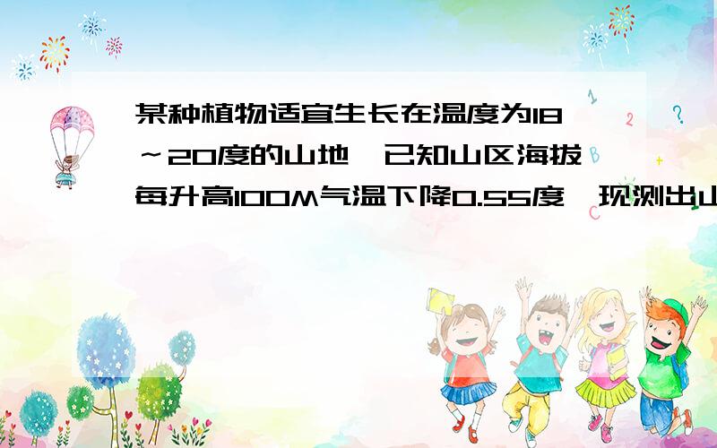 某种植物适宜生长在温度为18～20度的山地,已知山区海拔每升高100M气温下降0.55度,现测出山脚下平均气温为22度,问该植物种在山的哪一部分为宜