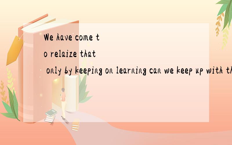 We have come to relaize that only by keeping on learning can we keep up with the advancing society.句子中的用法,尤其是“ can we keep”为什么要倒装?