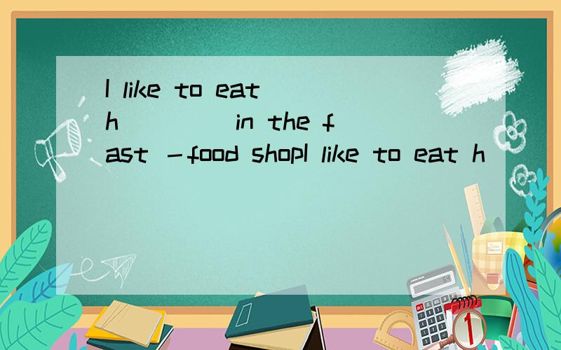 I like to eat h ____in the fast －food shopI like to eat h ____in the fast －food shop .