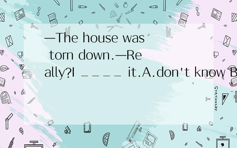 —The house was torn down.—Really?I ____ it.A.don't know B.haven't known C.didn't know D.hadn't known