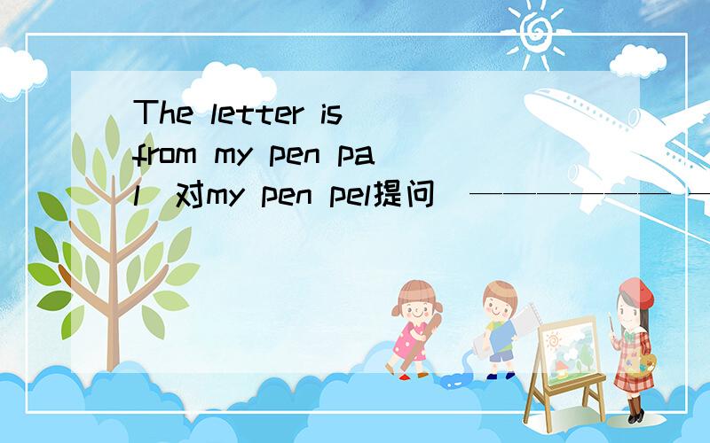 The letter is from my pen pal(对my pen pel提问）—————— ——————the letter from?