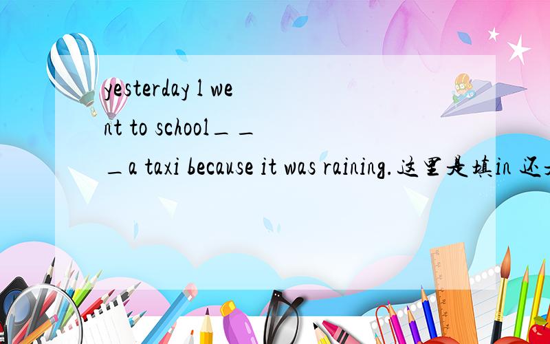 yesterday l went to school___a taxi because it was raining.这里是填in 还是on求详解,还有他们的区别