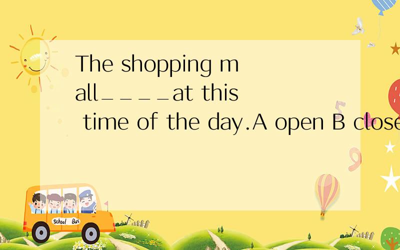 The shopping mall____at this time of the day.A open B close C is closed D is opened 语法?