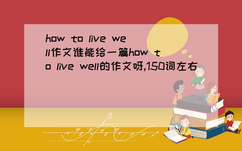 how to live well作文谁能给一篇how to live well的作文呀,150词左右