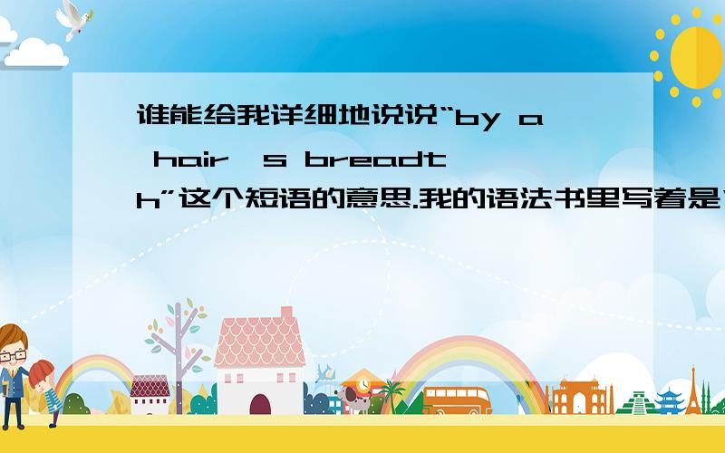 谁能给我详细地说说“by a hair's breadth”这个短语的意思.我的语法书里写着是“险些儿,间不容发地”的意思.he escaped death by a hair's breadth,翻译是死里逃生.为什么不是翻译为“他险些儿从死亡