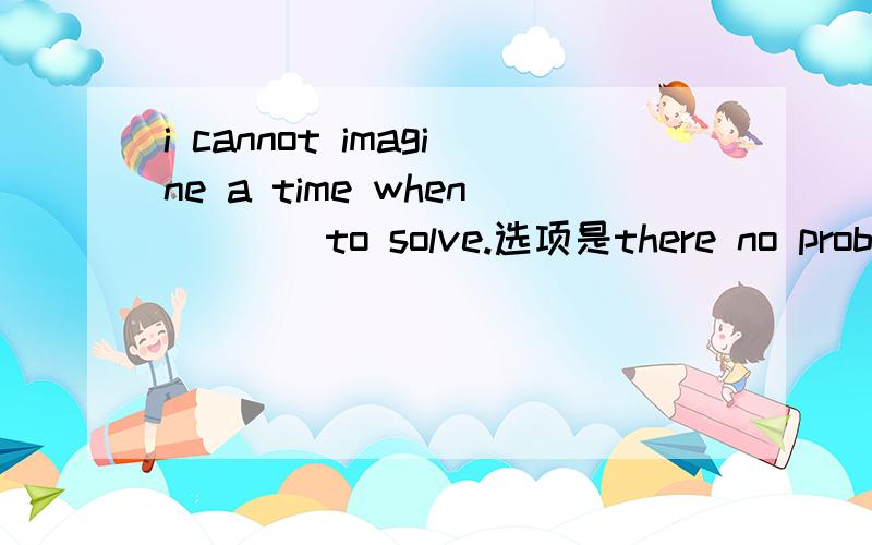 i cannot imagine a time when____to solve.选项是there no problems will be,there will be no problem,no problem there will be,no problems will be there.我想着这是倒装结构里面的练习题,就往倒装方面想,结果答案居然选的b!又