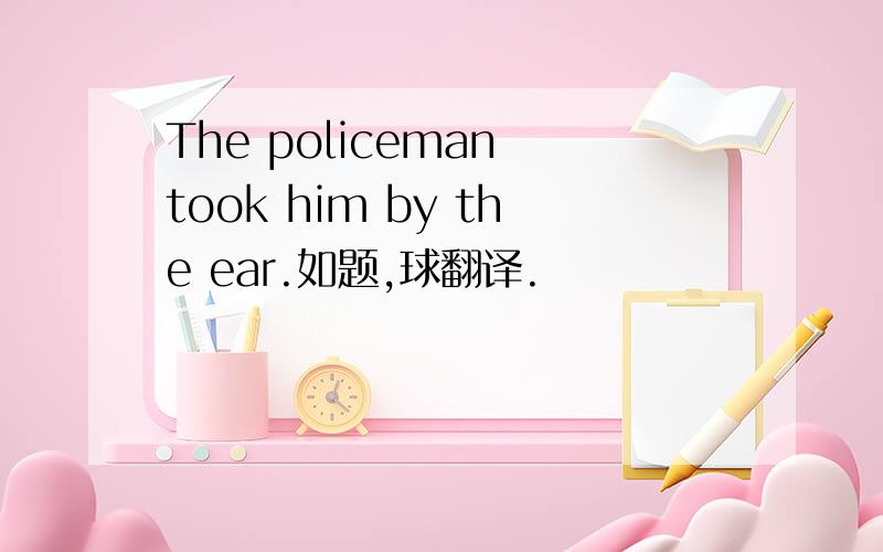 The policeman took him by the ear.如题,球翻译.