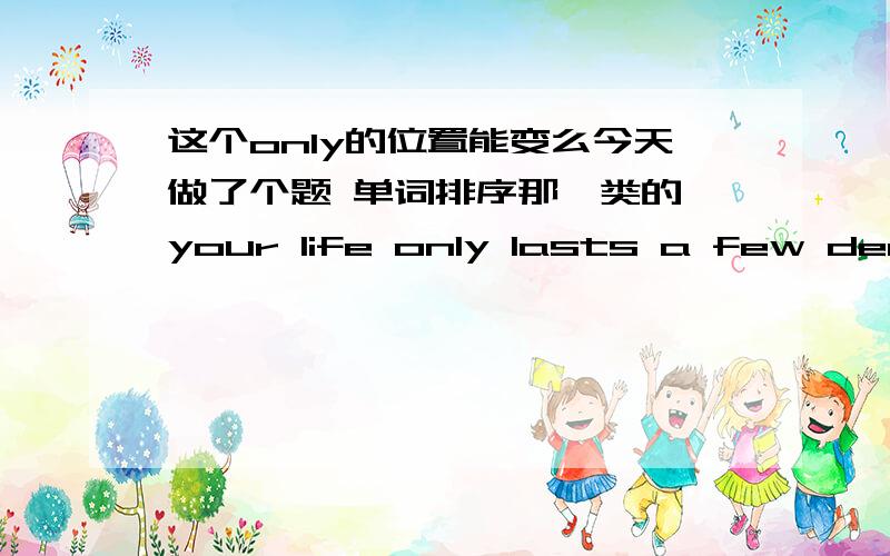 这个only的位置能变么今天做了个题 单词排序那一类的 your life only lasts a few decades,so be sure that you don't leave any regrets 我想问的是 那个only 放在 lasts后面 不行么?