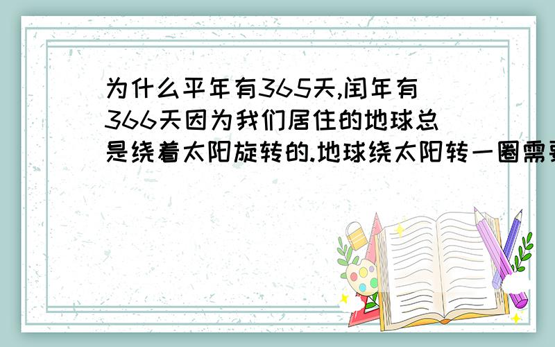 为什么平年有365天,闰年有366天因为我们居住的地球总是绕着太阳旋转的.地球绕太阳转一圈需要365天5时48分46秒.为了方便,将一年定为365天,叫做平年.这样,每过4年差不多就要多出1天来,把这一