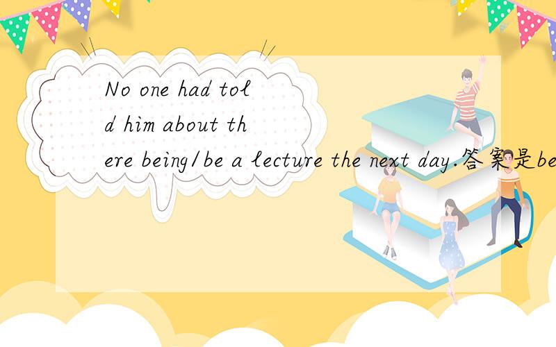 No one had told him about there being/be a lecture the next day.答案是being,可以理解是tell him about 的动名词宾语.但我认为也可以认为是省略should的虚拟语气,即No one had told him about (that) there (should) be a lecture