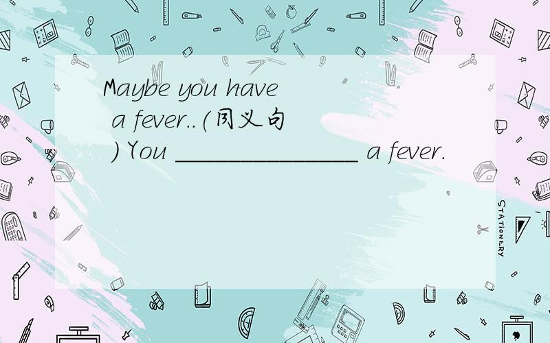 Maybe you have a fever..(同义句 ) You ______________ a fever.