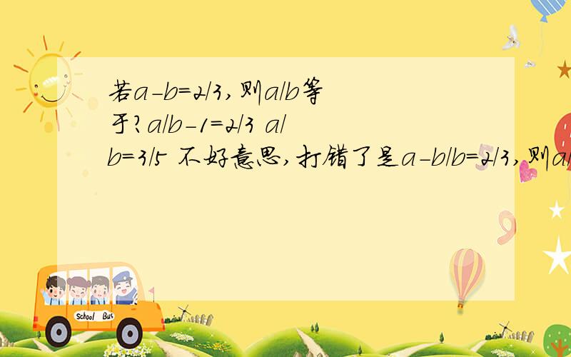 若a-b=2/3,则a/b等于?a/b-1=2/3 a/b=3/5 不好意思,打错了是a-b/b=2/3,则a/b等于?a/b-1=2/3 a/b=3/5