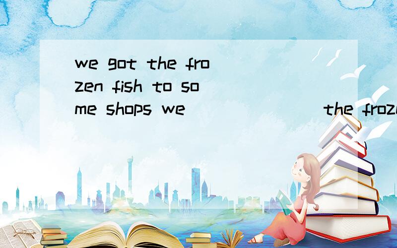 we got the frozen fish to some shops we_______ the frozen fish ________ some shops 同义句