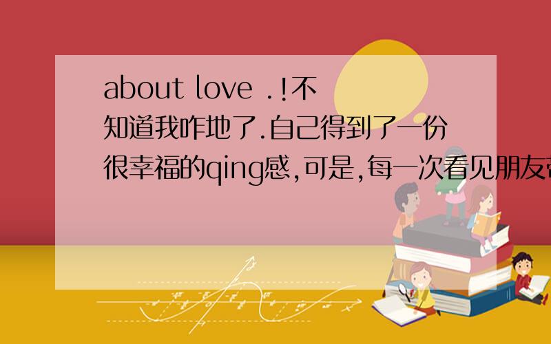 about love .!不知道我咋地了.自己得到了一份很幸福的qing感,可是,每一次看见朋友带的bf都是帅帅的,心理面就有点不甘心..- -.也许是不知足吧.help me ,~我该怎么办.怎么样调整好心态.