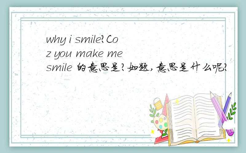 why i smile?Coz you make me smile 的意思是?如题,意思是什么呢?