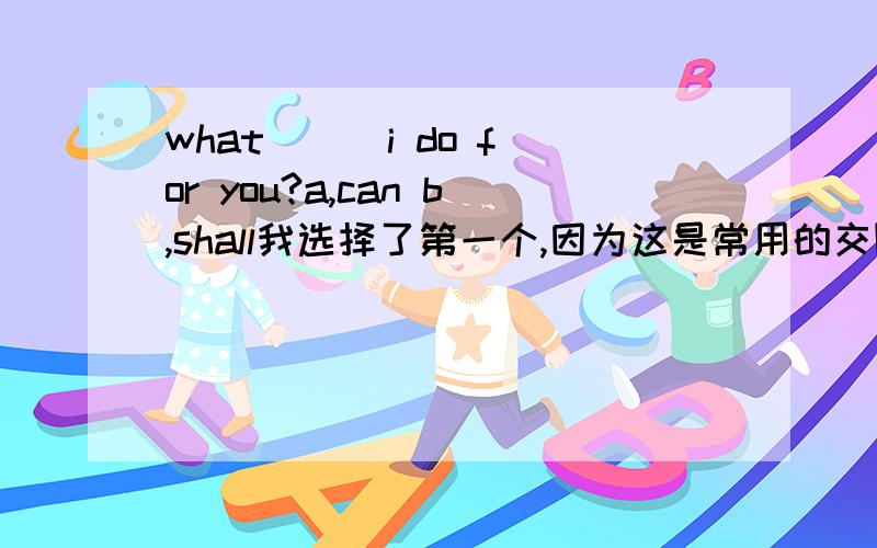 what __ i do for you?a,can b,shall我选择了第一个,因为这是常用的交际语,但是我想知道第二个选项为什么不可以,标准答案也是第一个