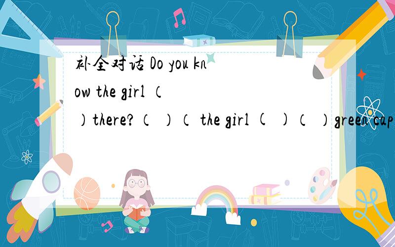 补全对话 Do you know the girl （ ）there?（ ）（ the girl ( )（ ）green cap .Oh ( )Julie.