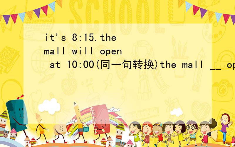 it's 8:15.the mall will open at 10:00(同一句转换)the mall __ open __10:00.