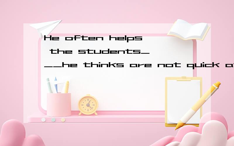 He often helps the students___he thinks are not quick at their studies.填who还是whom为什么