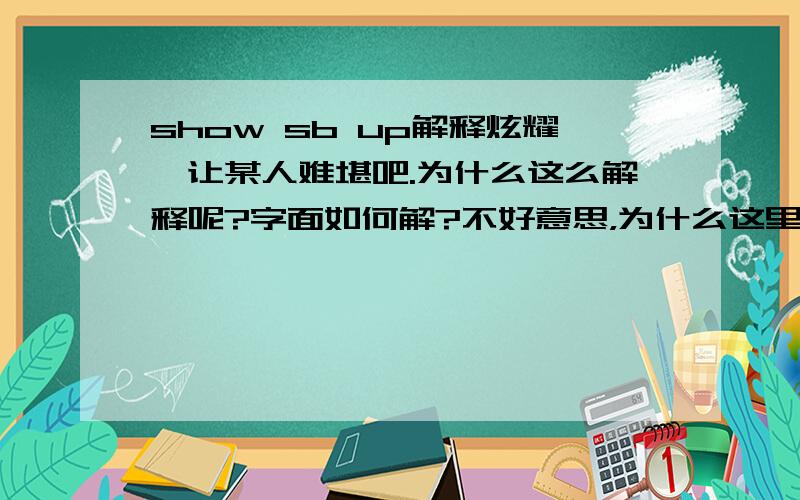 show sb up解释炫耀,让某人难堪吧.为什么这么解释呢?字面如何解?不好意思，为什么这里要跟UP，这个UP的搭配怎么理解？我想哪怕是英语而不是汉语，既然有这种搭配就应该有它的理由吧。为