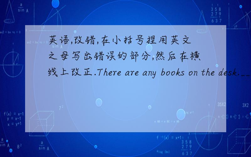 英语,改错,在小括号捏用英文之母写出错误的部分,然后在横线上改正.There are any books on the desk._________A B C Dis there any ducks in the river _________A B C DThere are some milk in the cup ._________A B C DHow many people