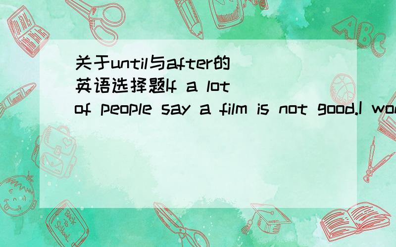 关于until与after的英语选择题If a lot of people say a film is not good.I won't bother to see it,or I will___it comes out on DVD 为什么选until 而不是是after