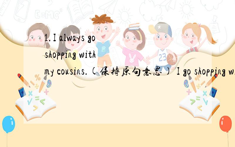 1.I always go shopping with my cousins.(保持原句意思) I go shopping with my cousins____ ____ ___.