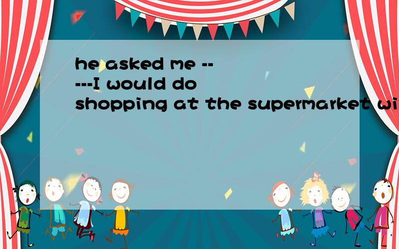 he asked me -----I would do shopping at the supermarket with tomorrow.填 who 为什么?这句话是什么意思