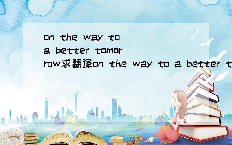 on the way to a better tomorrow求翻译on the way to a better tomorrow是什么意思.,.不要用百度翻译哦.