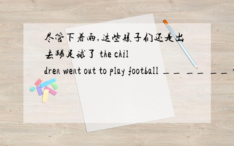 尽管下着雨,这些孩子们还是出去踢足球了 the children went out to play football __ __ __ the rain我妹妹根本不喜欢弹钢琴My sister ___ like playing the piano __ __尽管下着雨,这些孩子们还是出去踢足球了the chil