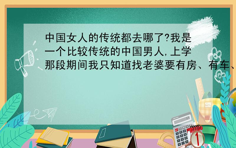 中国女人的传统都去哪了?我是一个比较传统的中国男人,上学那段期间我只知道找老婆要有房、有车、有稳定的收录让她过的好一点所以就没想过恋爱.现在我事业小有成就,是一家公司的项目