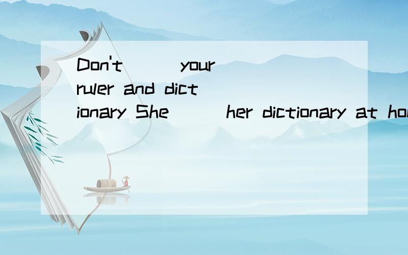 Don't () your ruler and dictionary She （） her dictionary at home I （） my watch on the sofa用forget,leave填空Don't () your ruler and dictionaryShe （） her dictionary at homeI （） my watch on the sofa