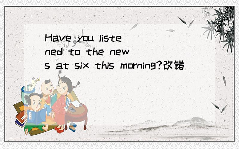 Have you listened to the news at six this morning?改错