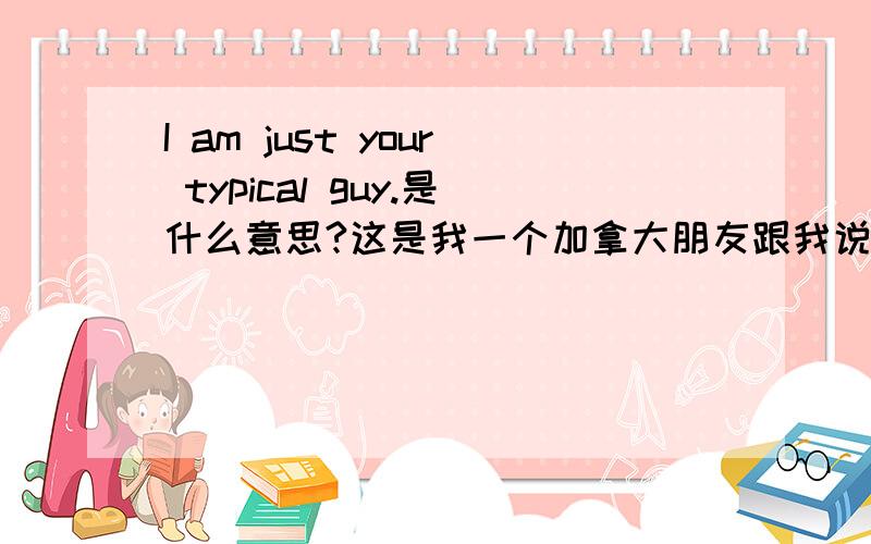 I am just your typical guy.是什么意思?这是我一个加拿大朋友跟我说的^ 我是不是多想了==I am just your typical guy. I wonder how different we really are?