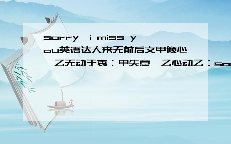 sorry,i miss you英语达人来无前后文甲倾心,乙无动于衷；甲失意,乙心动乙：sorry,i miss you请意译下