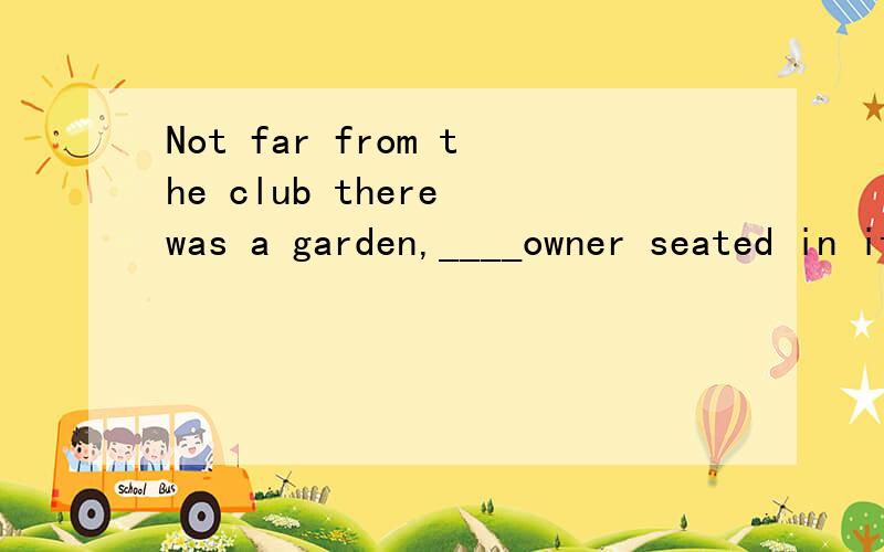 Not far from the club there was a garden,____owner seated in it playing bridge with his children...Not far from the club there was a garden,____owner seated in it playing bridge with his children.Awhose Bthat Cwhich Dits