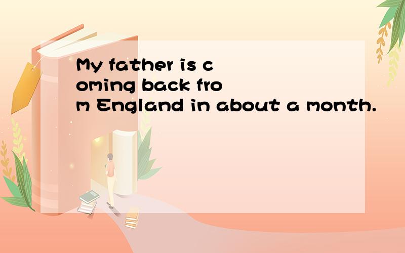 My father is coming back from England in about a month.