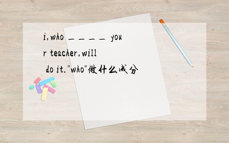 i,who ____ your teacher,will do it.