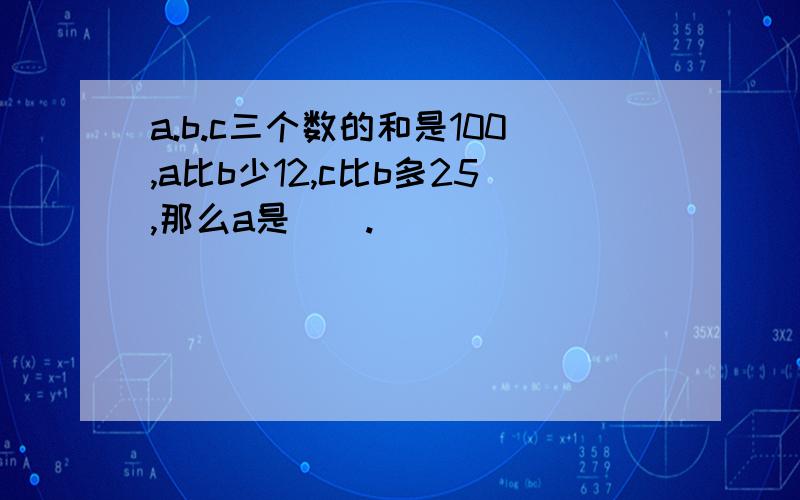 a.b.c三个数的和是100,a比b少12,c比b多25,那么a是（）.