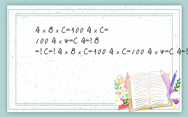 A×B×C=300 A×C=100 A×4=C A=?B=?C=?A×B×C=300 A×C=100 A×4=C A=?B=?C=?