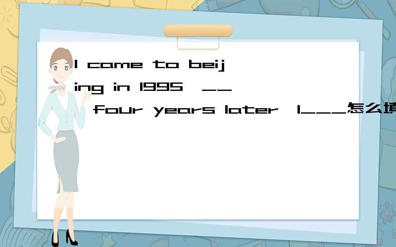 I came to beijing in 1995,__,four years later,I___怎么填